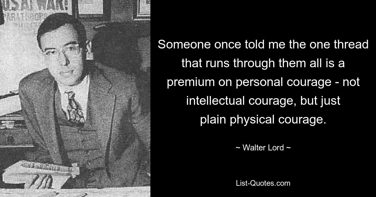 Someone once told me the one thread that runs through them all is a premium on personal courage - not intellectual courage, but just plain physical courage. — © Walter Lord