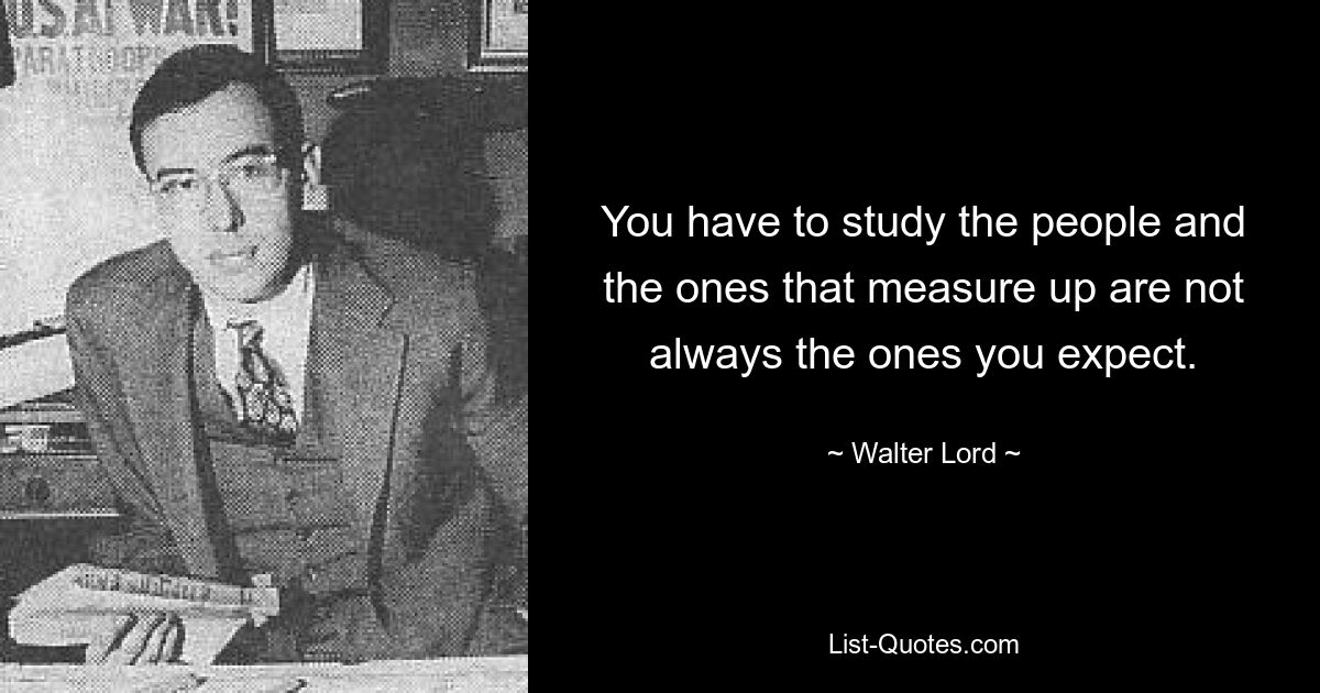 You have to study the people and the ones that measure up are not always the ones you expect. — © Walter Lord