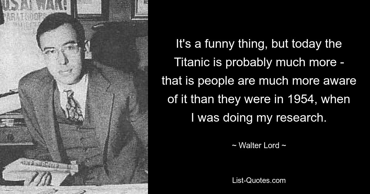 It's a funny thing, but today the Titanic is probably much more - that is people are much more aware of it than they were in 1954, when I was doing my research. — © Walter Lord