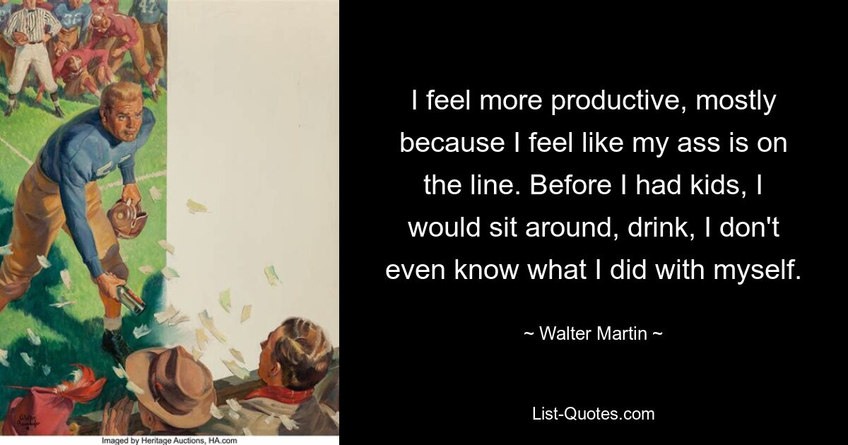 I feel more productive, mostly because I feel like my ass is on the line. Before I had kids, I would sit around, drink, I don't even know what I did with myself. — © Walter Martin