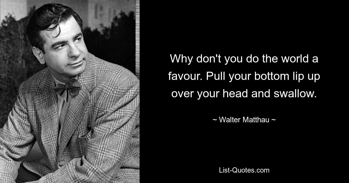 Why don't you do the world a favour. Pull your bottom lip up over your head and swallow. — © Walter Matthau