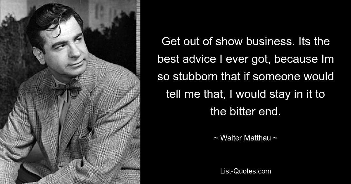 Get out of show business. Its the best advice I ever got, because Im so stubborn that if someone would tell me that, I would stay in it to the bitter end. — © Walter Matthau