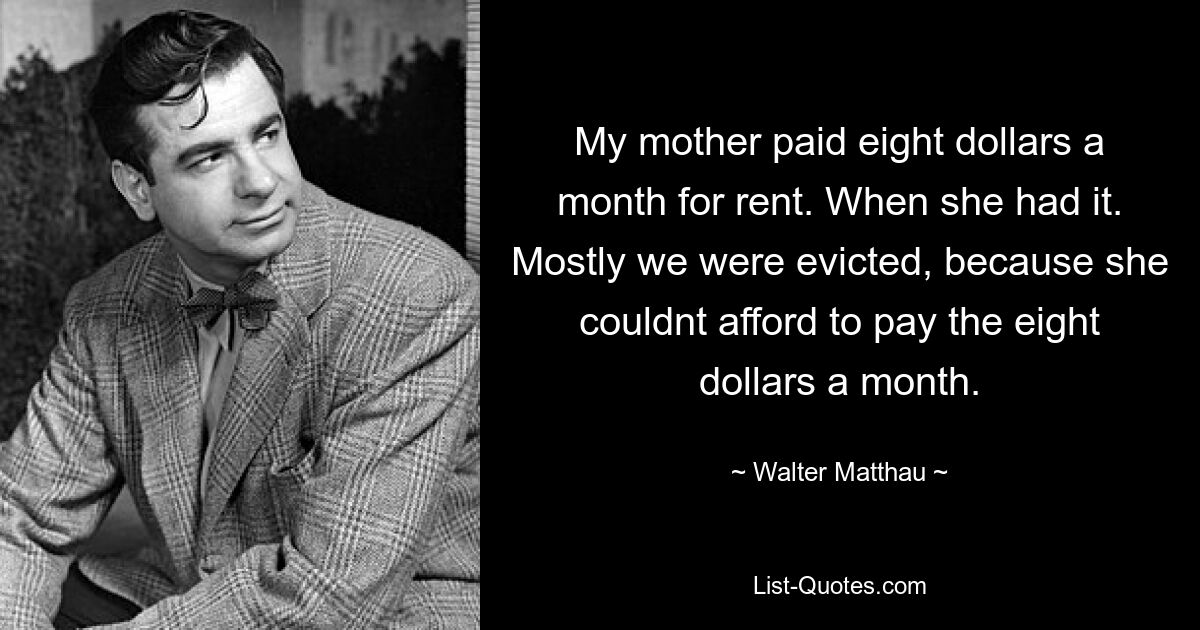 My mother paid eight dollars a month for rent. When she had it. Mostly we were evicted, because she couldnt afford to pay the eight dollars a month. — © Walter Matthau