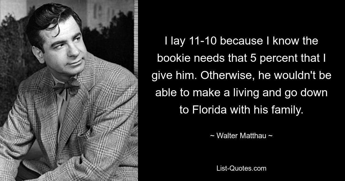 I lay 11-10 because I know the bookie needs that 5 percent that I give him. Otherwise, he wouldn't be able to make a living and go down to Florida with his family. — © Walter Matthau