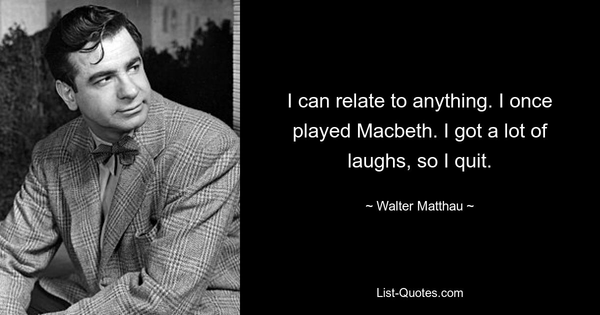 I can relate to anything. I once played Macbeth. I got a lot of laughs, so I quit. — © Walter Matthau