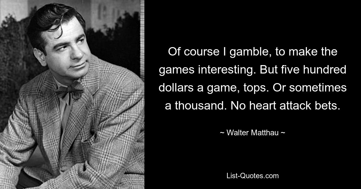 Of course I gamble, to make the games interesting. But five hundred dollars a game, tops. Or sometimes a thousand. No heart attack bets. — © Walter Matthau