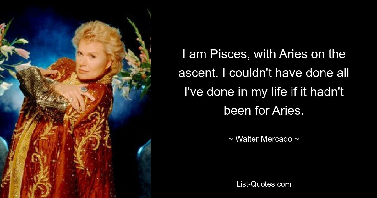 I am Pisces, with Aries on the ascent. I couldn't have done all I've done in my life if it hadn't been for Aries. — © Walter Mercado