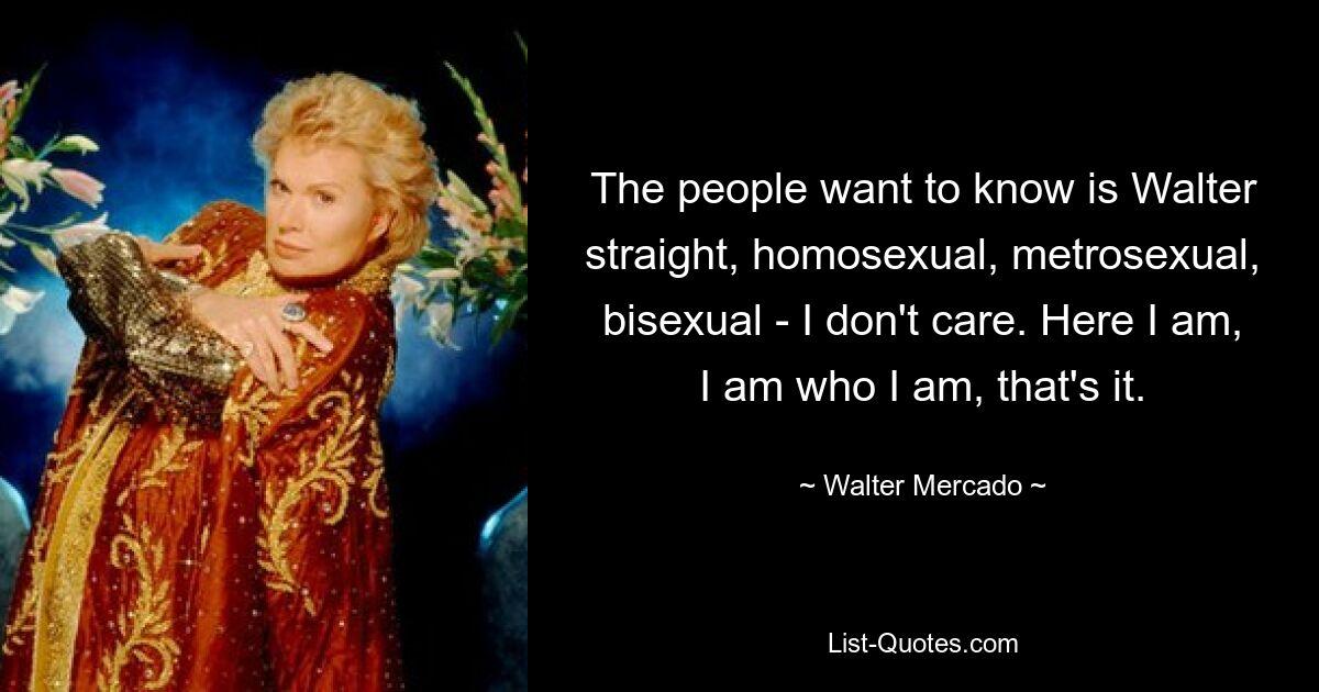 The people want to know is Walter straight, homosexual, metrosexual, bisexual - I don't care. Here I am, I am who I am, that's it. — © Walter Mercado