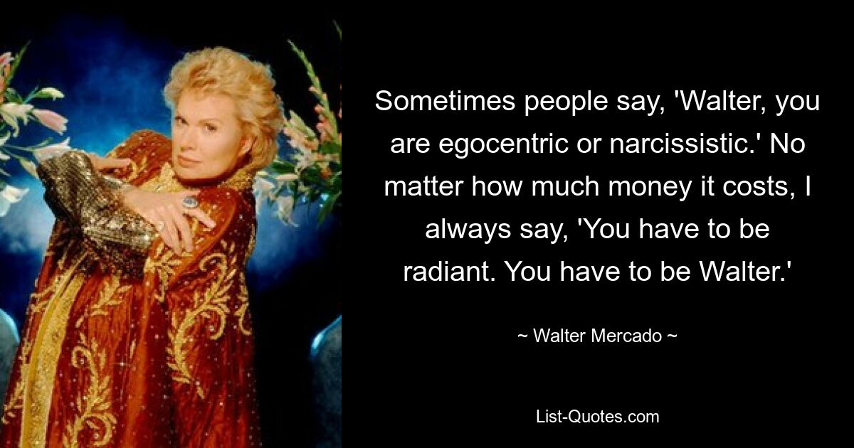 Sometimes people say, 'Walter, you are egocentric or narcissistic.' No matter how much money it costs, I always say, 'You have to be radiant. You have to be Walter.' — © Walter Mercado