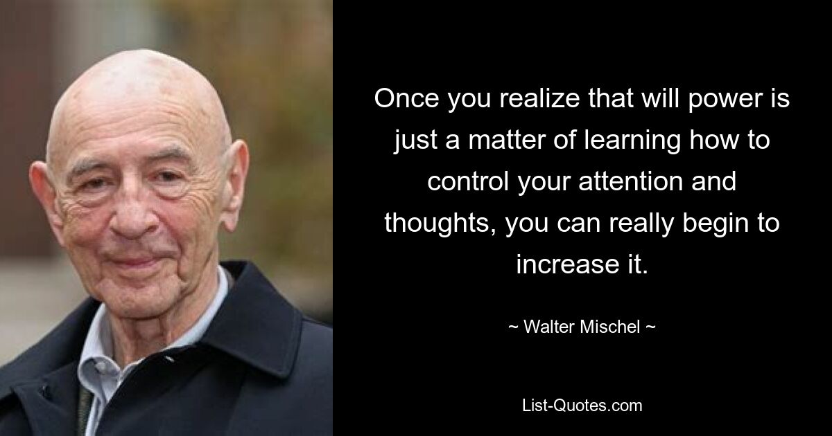 Once you realize that will power is just a matter of learning how to control your attention and thoughts, you can really begin to increase it. — © Walter Mischel