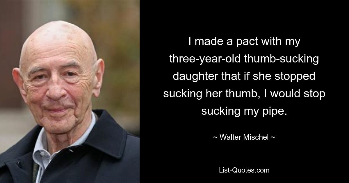 I made a pact with my three-year-old thumb-sucking daughter that if she stopped sucking her thumb, I would stop sucking my pipe. — © Walter Mischel