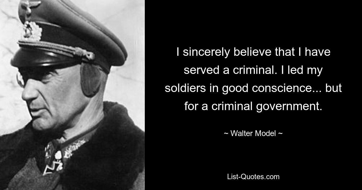 I sincerely believe that I have served a criminal. I led my soldiers in good conscience... but for a criminal government. — © Walter Model