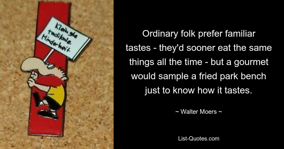 Ordinary folk prefer familiar tastes - they'd sooner eat the same things all the time - but a gourmet would sample a fried park bench just to know how it tastes. — © Walter Moers