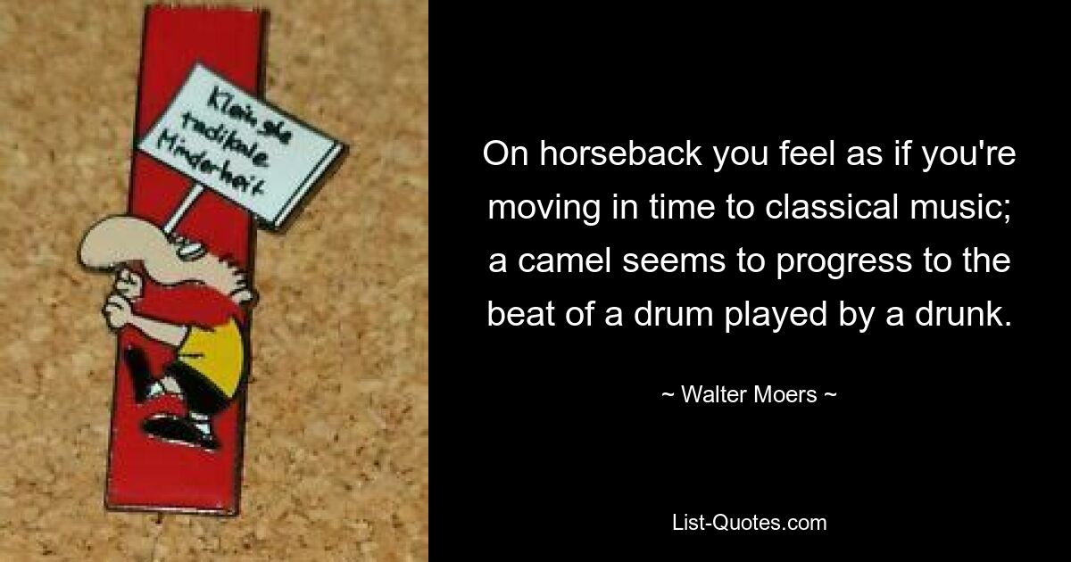 On horseback you feel as if you're moving in time to classical music; a camel seems to progress to the beat of a drum played by a drunk. — © Walter Moers