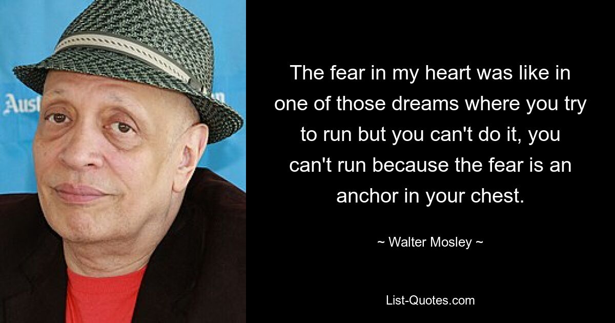 The fear in my heart was like in one of those dreams where you try to run but you can't do it, you can't run because the fear is an anchor in your chest. — © Walter Mosley