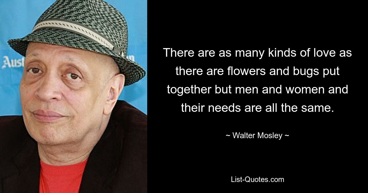 There are as many kinds of love as there are flowers and bugs put together but men and women and their needs are all the same. — © Walter Mosley