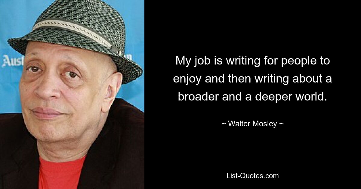 My job is writing for people to enjoy and then writing about a broader and a deeper world. — © Walter Mosley