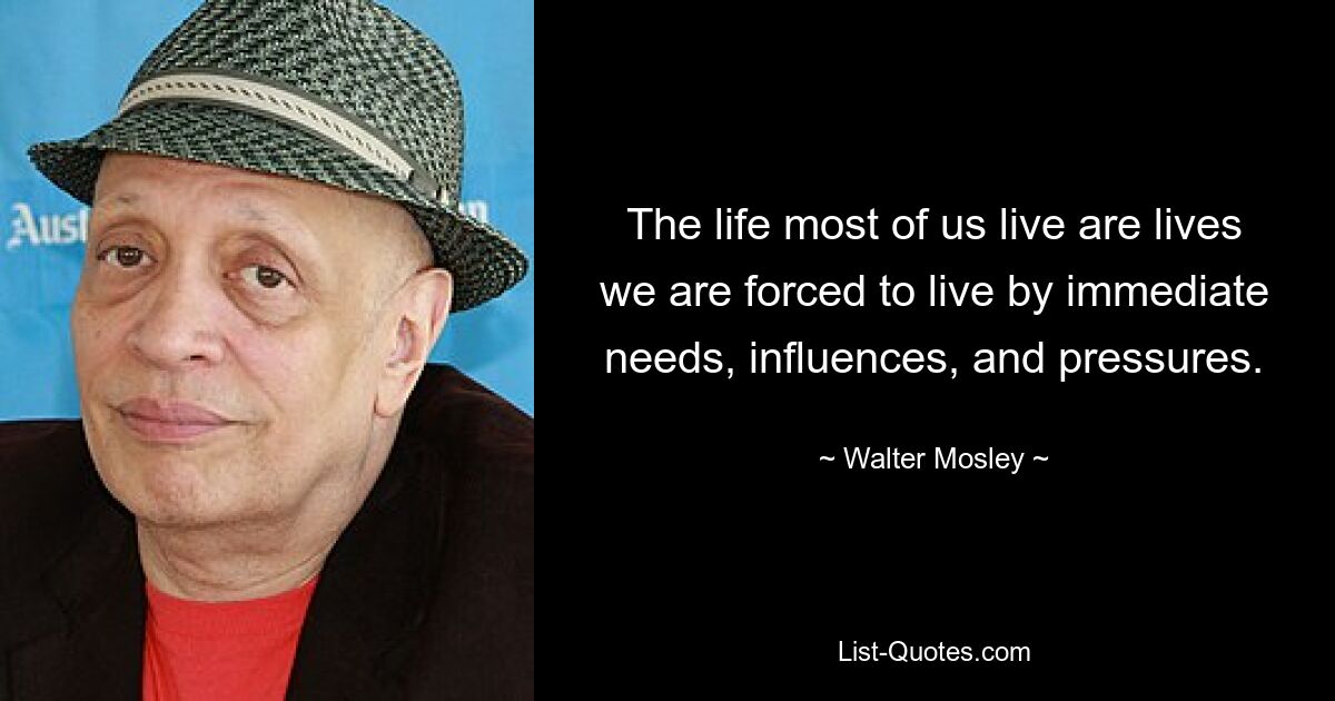 The life most of us live are lives we are forced to live by immediate needs, influences, and pressures. — © Walter Mosley