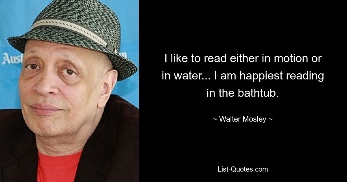 I like to read either in motion or in water... I am happiest reading in the bathtub. — © Walter Mosley