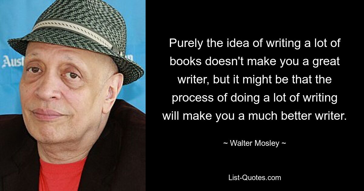 Purely the idea of writing a lot of books doesn't make you a great writer, but it might be that the process of doing a lot of writing will make you a much better writer. — © Walter Mosley