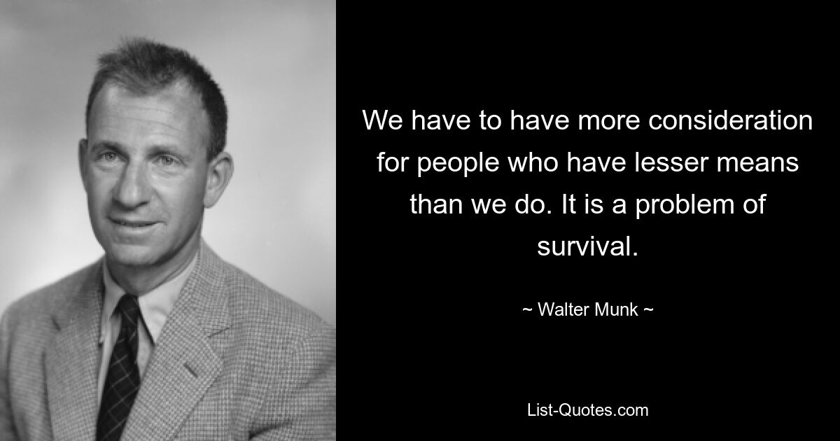 We have to have more consideration for people who have lesser means than we do. It is a problem of survival. — © Walter Munk