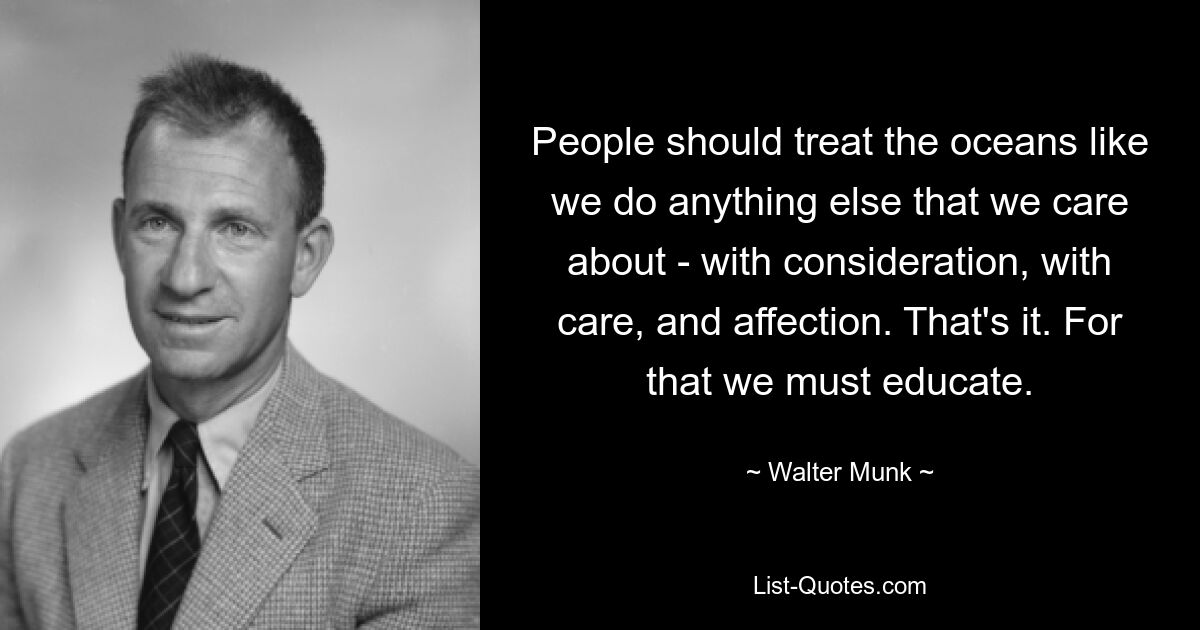 People should treat the oceans like we do anything else that we care about - with consideration, with care, and affection. That's it. For that we must educate. — © Walter Munk