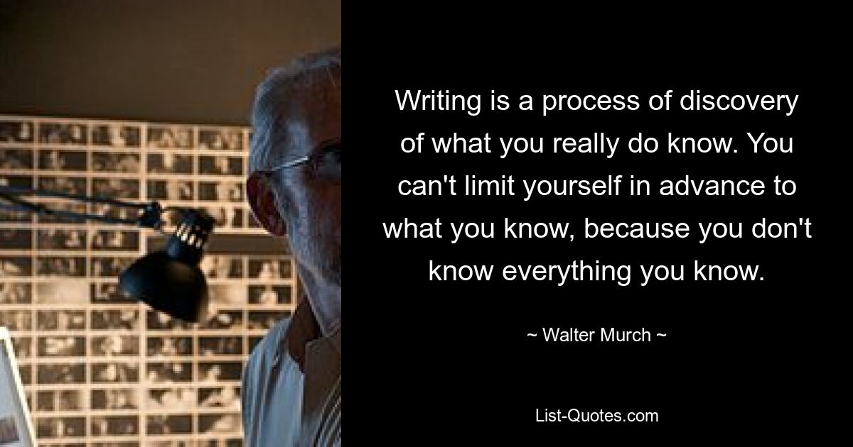 Writing is a process of discovery of what you really do know. You can't limit yourself in advance to what you know, because you don't know everything you know. — © Walter Murch