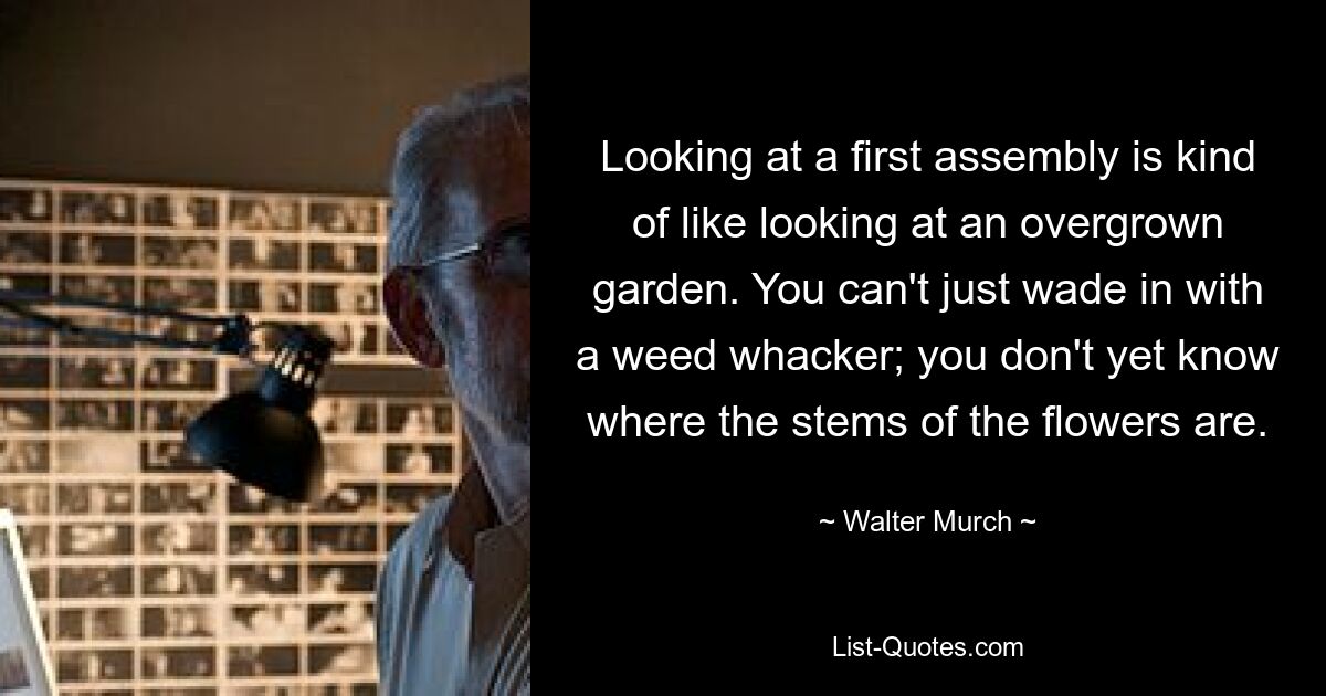 Looking at a first assembly is kind of like looking at an overgrown garden. You can't just wade in with a weed whacker; you don't yet know where the stems of the flowers are. — © Walter Murch