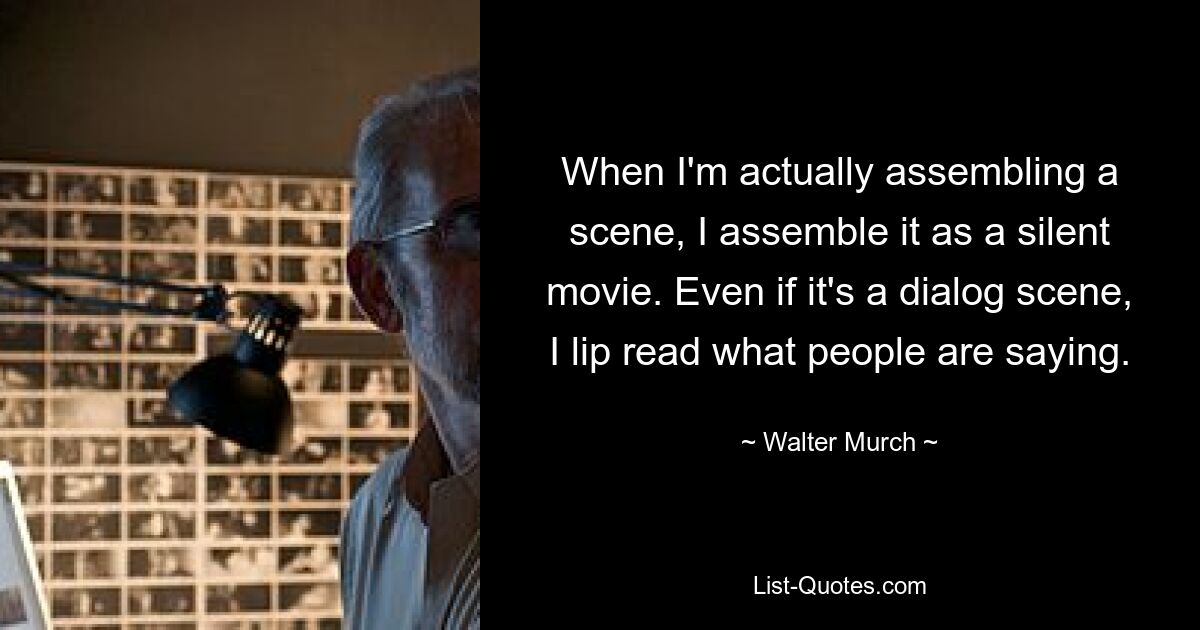 When I'm actually assembling a scene, I assemble it as a silent movie. Even if it's a dialog scene, I lip read what people are saying. — © Walter Murch