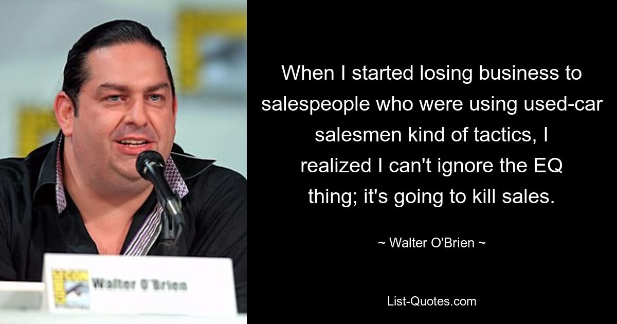 When I started losing business to salespeople who were using used-car salesmen kind of tactics, I realized I can't ignore the EQ thing; it's going to kill sales. — © Walter O'Brien