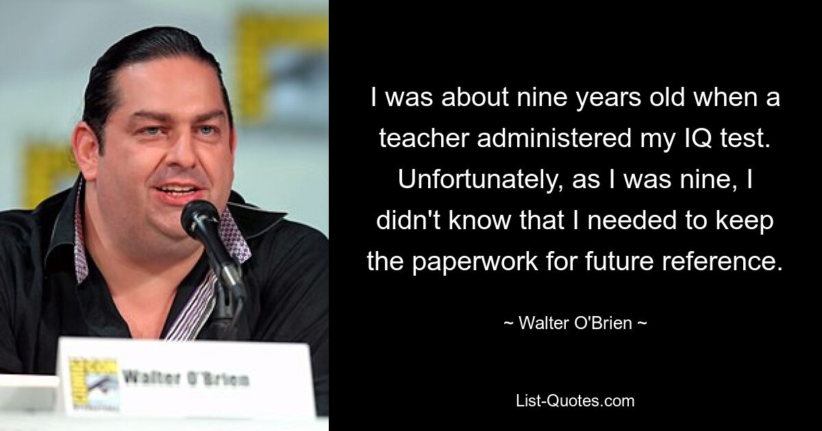 I was about nine years old when a teacher administered my IQ test. Unfortunately, as I was nine, I didn't know that I needed to keep the paperwork for future reference. — © Walter O'Brien