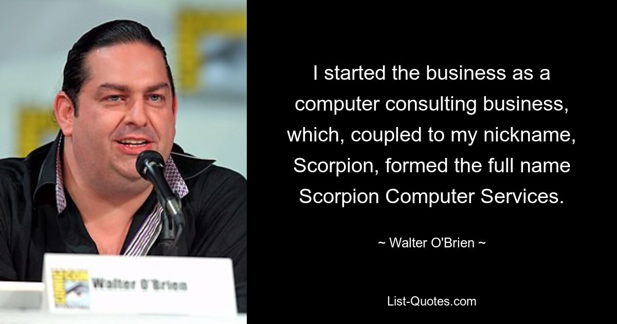 I started the business as a computer consulting business, which, coupled to my nickname, Scorpion, formed the full name Scorpion Computer Services. — © Walter O'Brien