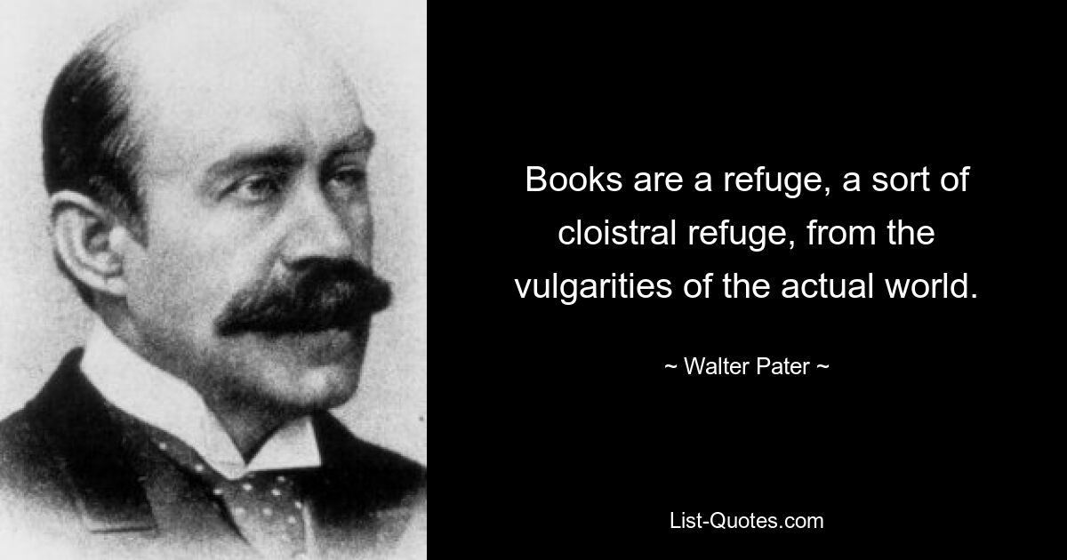 Books are a refuge, a sort of cloistral refuge, from the vulgarities of the actual world. — © Walter Pater