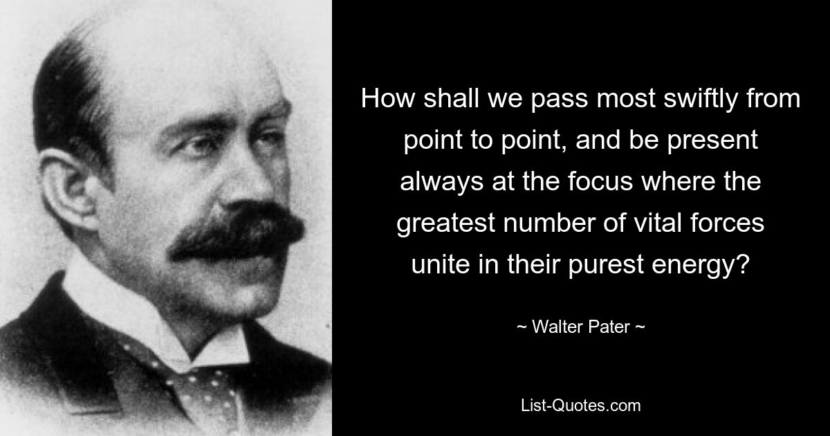 How shall we pass most swiftly from point to point, and be present always at the focus where the greatest number of vital forces unite in their purest energy? — © Walter Pater