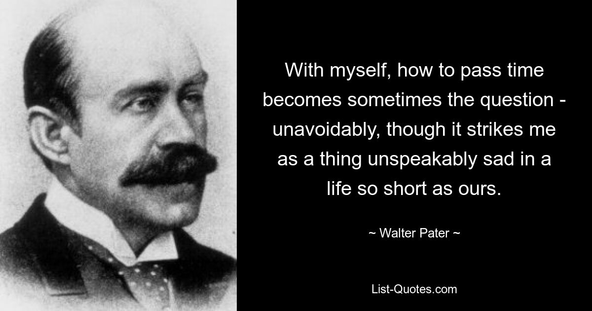 With myself, how to pass time becomes sometimes the question - unavoidably, though it strikes me as a thing unspeakably sad in a life so short as ours. — © Walter Pater