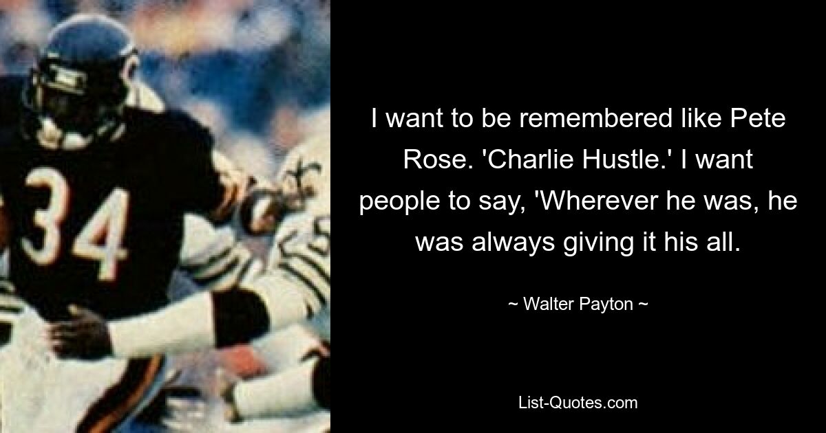 I want to be remembered like Pete Rose. 'Charlie Hustle.' I want people to say, 'Wherever he was, he was always giving it his all. — © Walter Payton