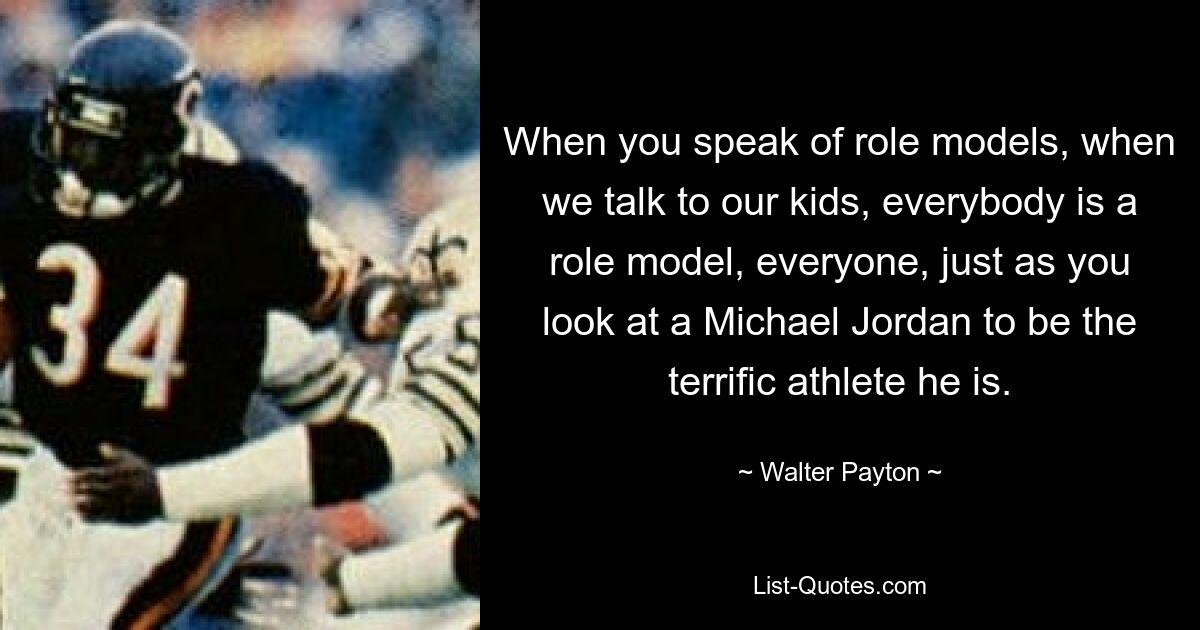 When you speak of role models, when we talk to our kids, everybody is a role model, everyone, just as you look at a Michael Jordan to be the terrific athlete he is. — © Walter Payton