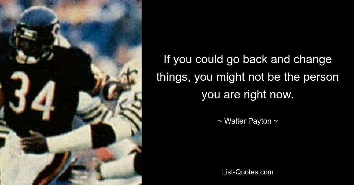 If you could go back and change things, you might not be the person you are right now. — © Walter Payton