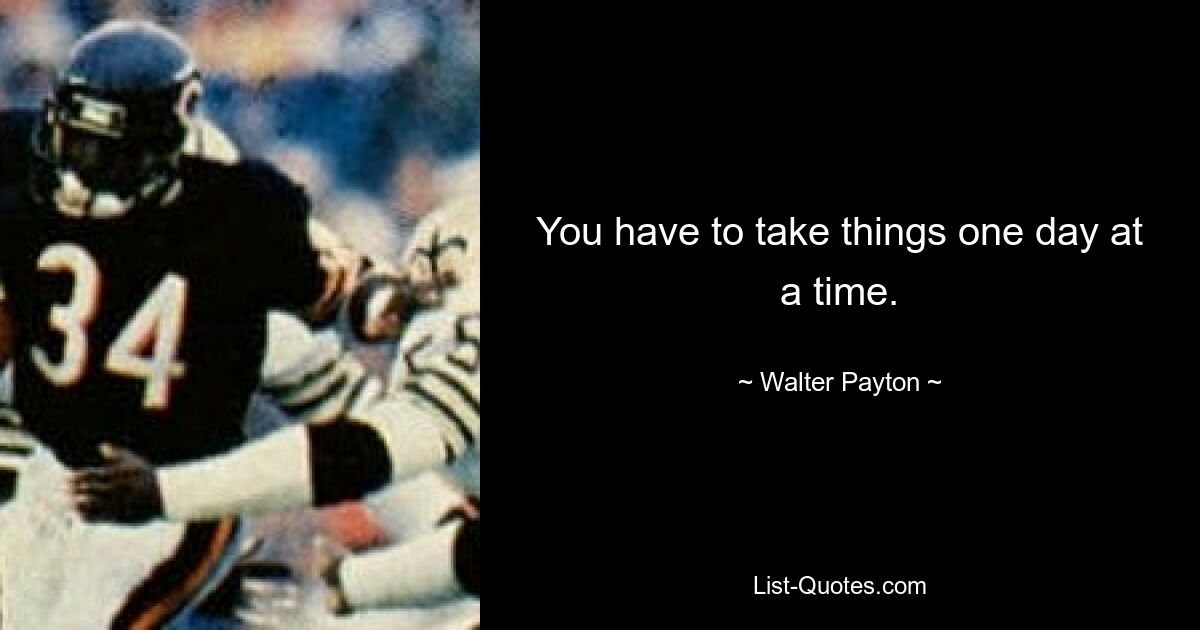 You have to take things one day at a time. — © Walter Payton