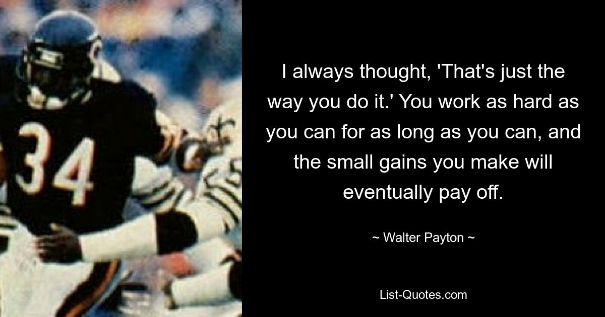 I always thought, 'That's just the way you do it.' You work as hard as you can for as long as you can, and the small gains you make will eventually pay off. — © Walter Payton