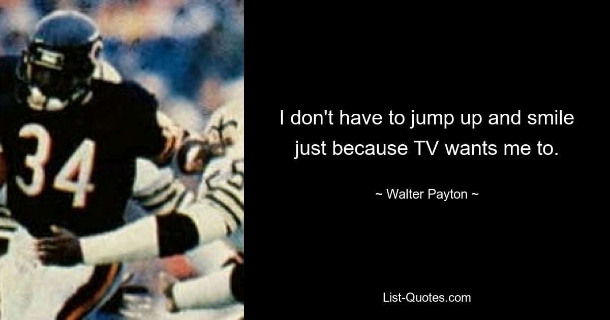 I don't have to jump up and smile just because TV wants me to. — © Walter Payton