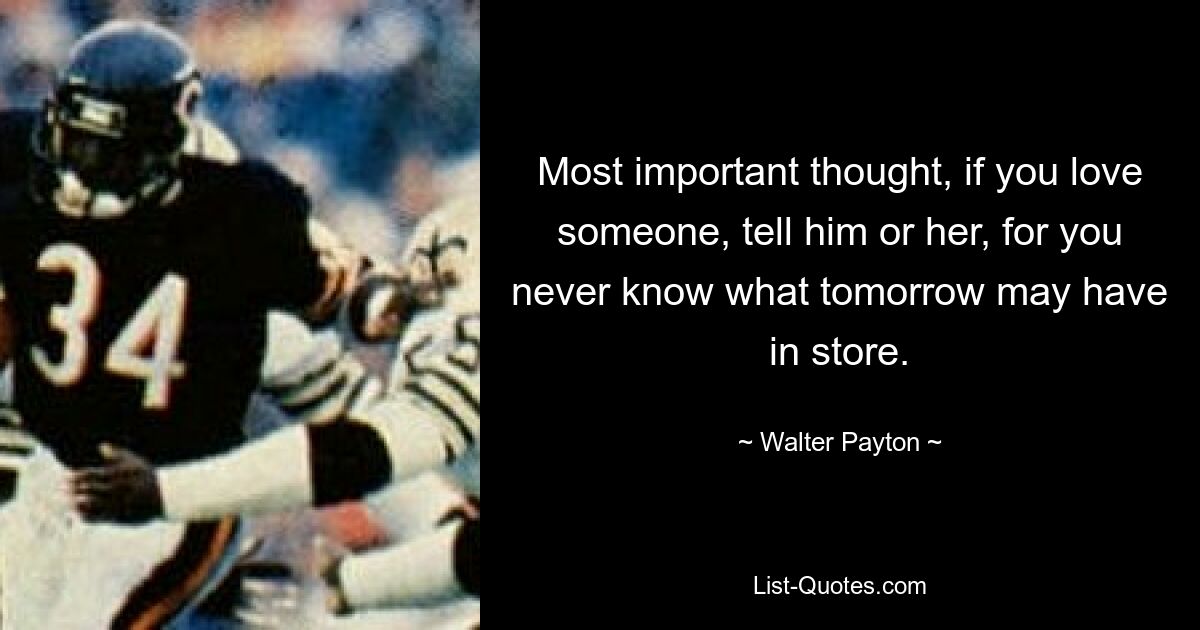 Most important thought, if you love someone, tell him or her, for you never know what tomorrow may have in store. — © Walter Payton