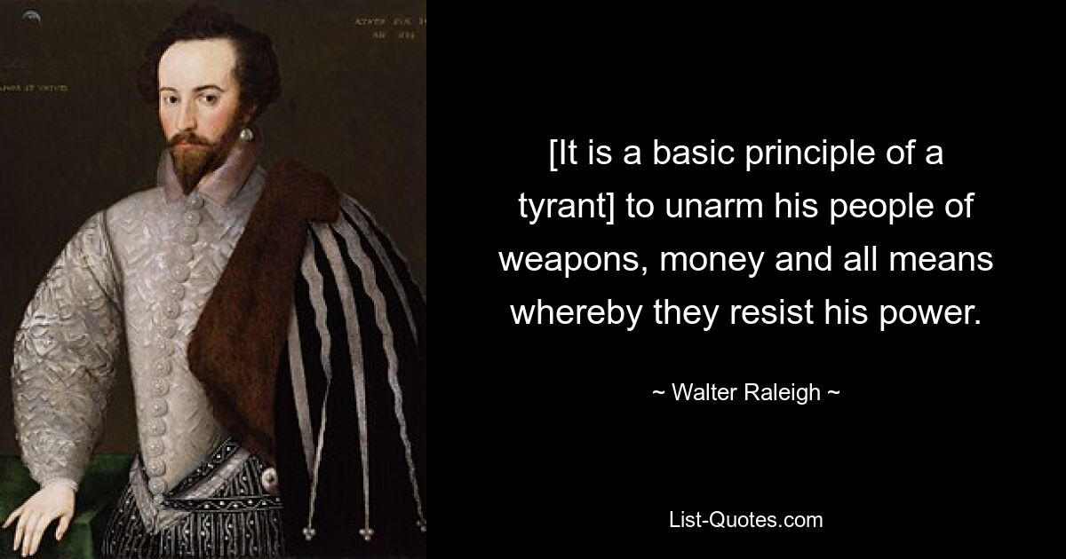 [It is a basic principle of a tyrant] to unarm his people of weapons, money and all means whereby they resist his power. — © Walter Raleigh