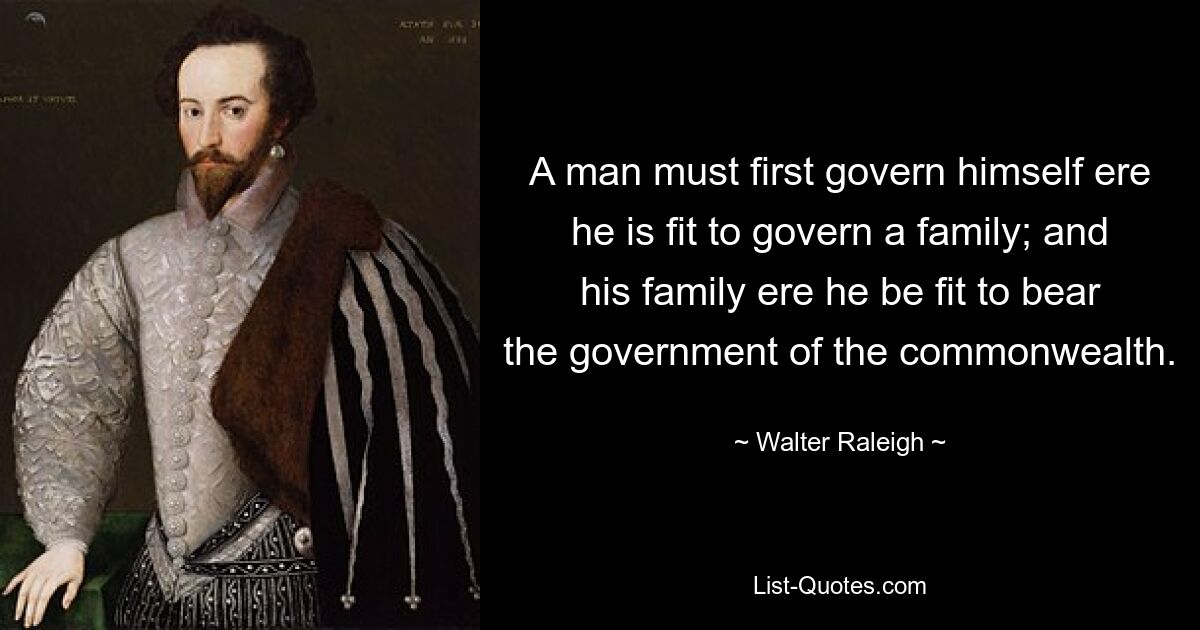 A man must first govern himself ere he is fit to govern a family; and his family ere he be fit to bear the government of the commonwealth. — © Walter Raleigh