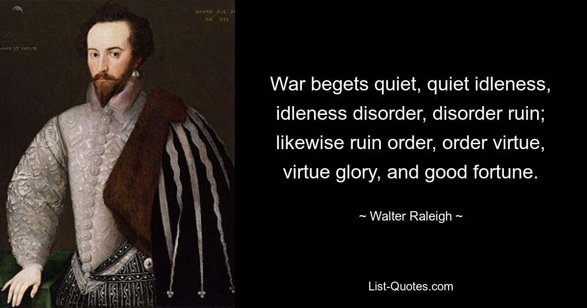 War begets quiet, quiet idleness, idleness disorder, disorder ruin; likewise ruin order, order virtue, virtue glory, and good fortune. — © Walter Raleigh