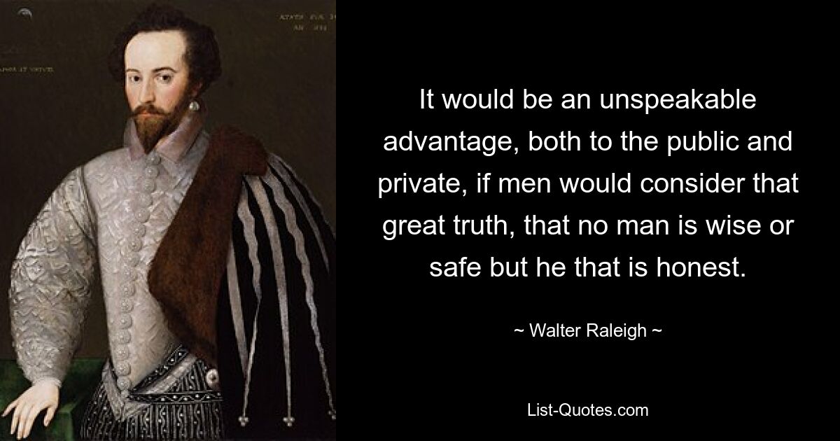 It would be an unspeakable advantage, both to the public and private, if men would consider that great truth, that no man is wise or safe but he that is honest. — © Walter Raleigh