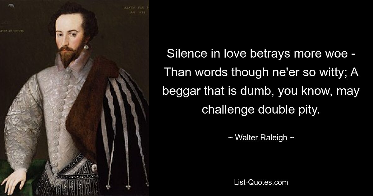 Silence in love betrays more woe - Than words though ne'er so witty; A beggar that is dumb, you know, may challenge double pity. — © Walter Raleigh