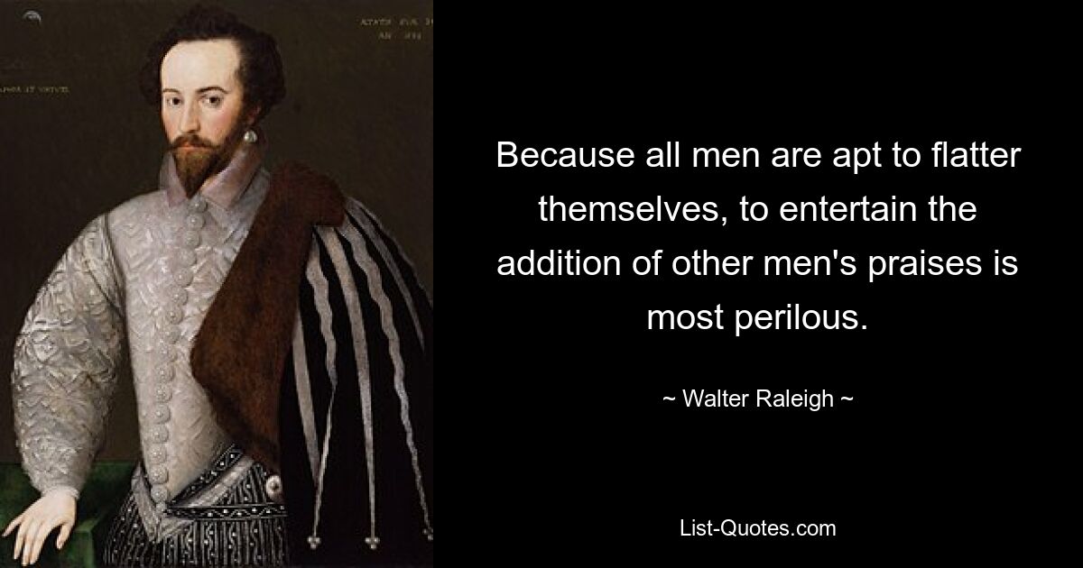 Because all men are apt to flatter themselves, to entertain the addition of other men's praises is most perilous. — © Walter Raleigh