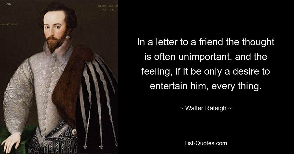 In a letter to a friend the thought is often unimportant, and the feeling, if it be only a desire to entertain him, every thing. — © Walter Raleigh