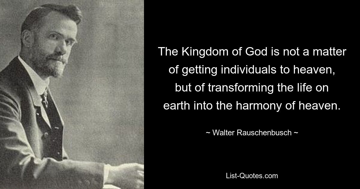 Beim Reich Gottes geht es nicht darum, einzelne Menschen in den Himmel zu bringen, sondern darum, das Leben auf der Erde in die Harmonie des Himmels zu verwandeln. — © Walter Rauschenbusch 
